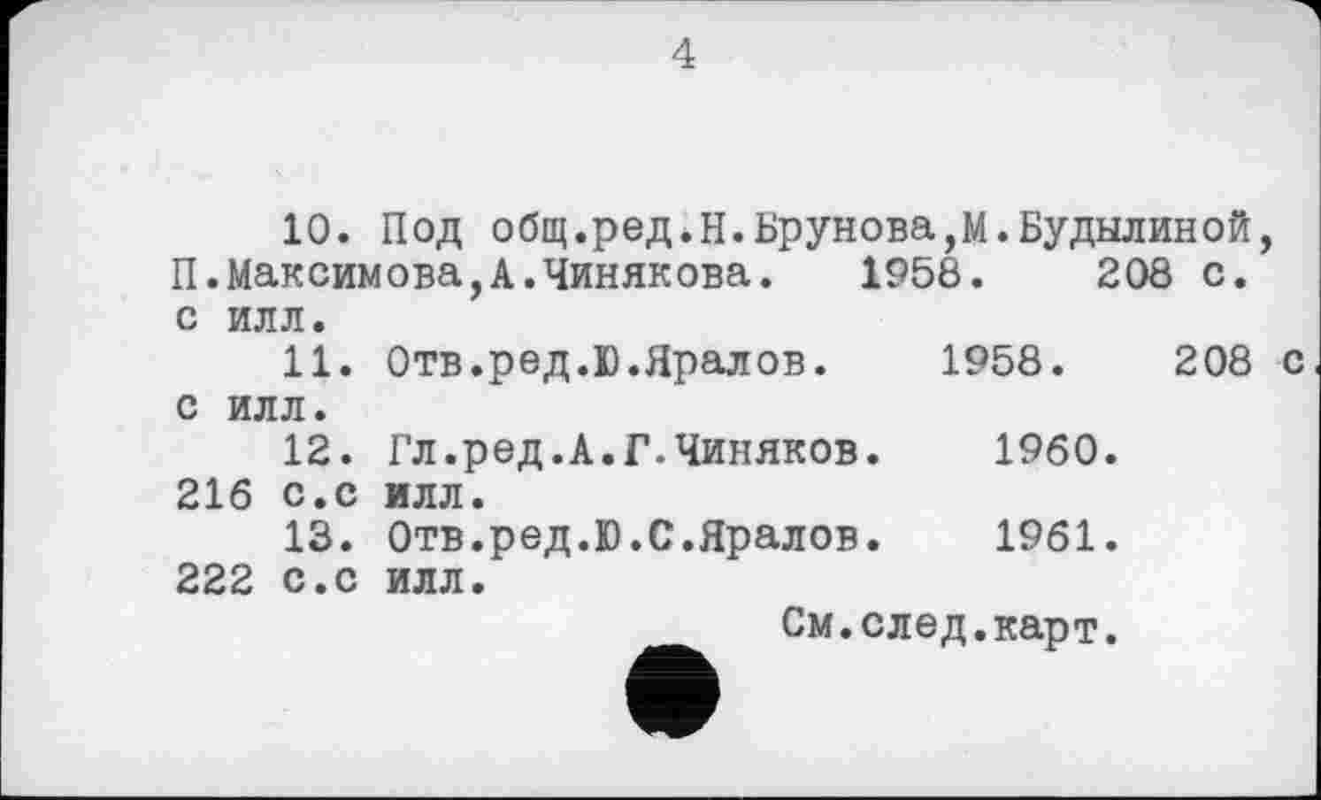 ﻿4
10. Под общ.ред.Н.Брунова,М.Будылиной, П.Максимова,А.Чинякова. 1958.	208 с.
с илл.
	11.	Отв.ред.Ю.Яралов.	1958.	208 с
С ИЛЛ. 12.		Гл.ред.А.Г.Чиняков.	I960.	
216	с.с	илл.		
	13.	Отв.ред.Ю.С.Яралов.	1961.	
222	с.с	илл.		
См.след.карт.